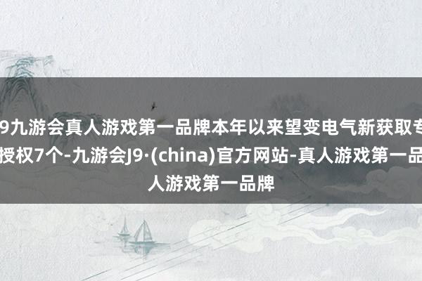 j9九游会真人游戏第一品牌本年以来望变电气新获取专利授权7个-九游会J9·(china)官方网站-真人游戏第一品牌