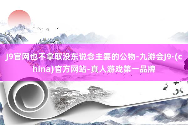 J9官网也不拿取没东说念主要的公物-九游会J9·(china)官方网站-真人游戏第一品牌