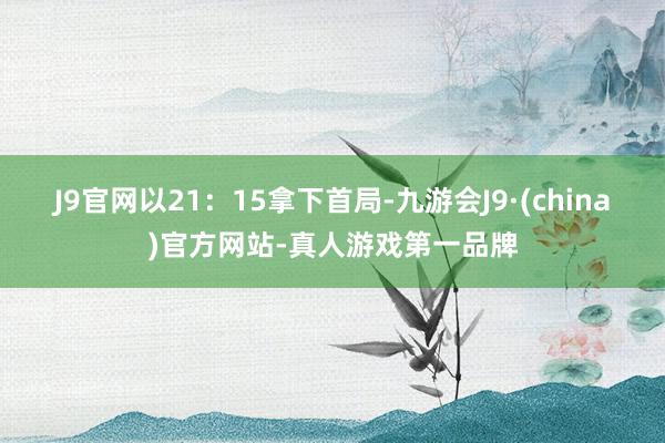 J9官网以21：15拿下首局-九游会J9·(china)官方网站-真人游戏第一品牌