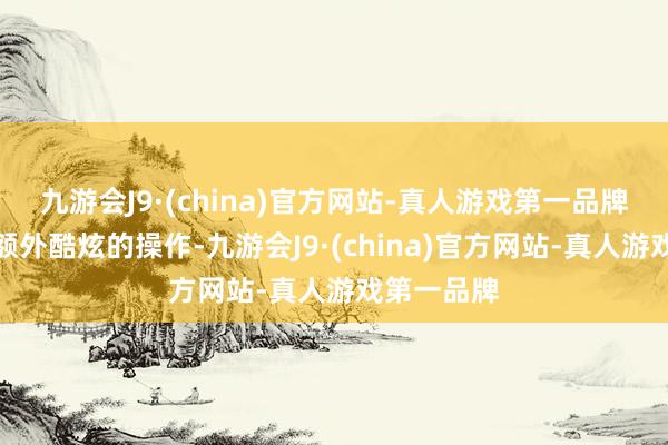 九游会J9·(china)官方网站-真人游戏第一品牌也能打出额外酷炫的操作-九游会J9·(china)官方网站-真人游戏第一品牌