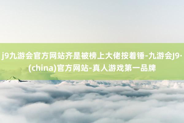 j9九游会官方网站齐是被榜上大佬按着锤-九游会J9·(china)官方网站-真人游戏第一品牌