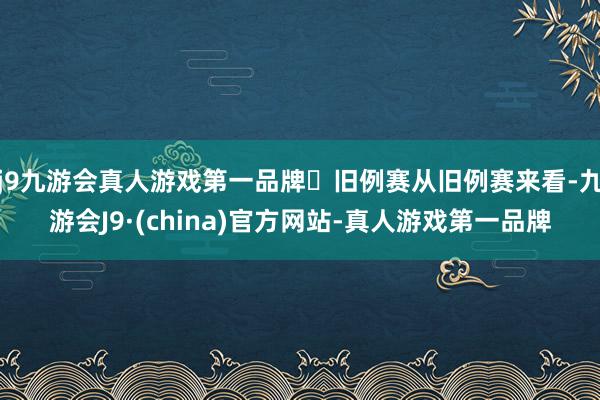 j9九游会真人游戏第一品牌‬旧例赛从旧例赛来看-九游会J9·(china)官方网站-真人游戏第一品牌