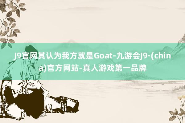 J9官网其认为我方就是Goat-九游会J9·(china)官方网站-真人游戏第一品牌