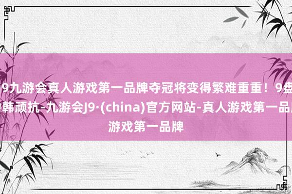 j9九游会真人游戏第一品牌夺冠将变得繁难重重！9盘中韩顽抗-九游会J9·(china)官方网站-真人游戏第一品牌