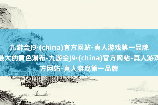 九游会J9·(china)官方网站-真人游戏第一品牌是世界上最大的黄色瀑布-九游会J9·(china)官方网站-真人游戏第一品牌