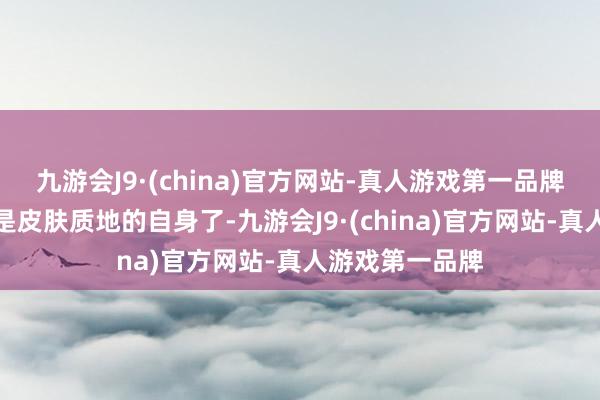 九游会J9·(china)官方网站-真人游戏第一品牌③质地再有即是皮肤质地的自身了-九游会J9·(china)官方网站-真人游戏第一品牌