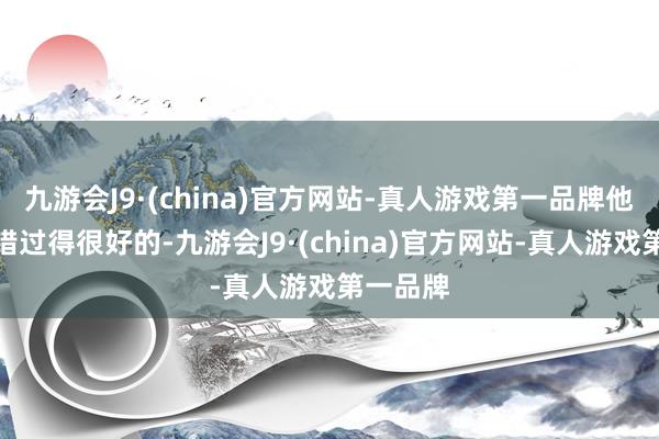 九游会J9·(china)官方网站-真人游戏第一品牌他明明不错过得很好的-九游会J9·(china)官方网站-真人游戏第一品牌