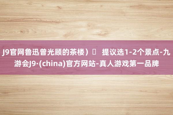 J9官网鲁迅曾光顾的茶楼）⏰ 提议选1-2个景点-九游会J9·(china)官方网站-真人游戏第一品牌