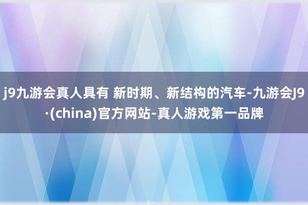 j9九游会真人具有 新时期、新结构的汽车-九游会J9·(china)官方网站-真人游戏第一品牌