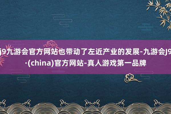 j9九游会官方网站也带动了左近产业的发展-九游会J9·(china)官方网站-真人游戏第一品牌