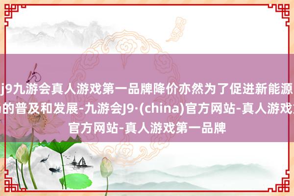 j9九游会真人游戏第一品牌降价亦然为了促进新能源汽车商场的普及和发展-九游会J9·(china)官方网站-真人游戏第一品牌