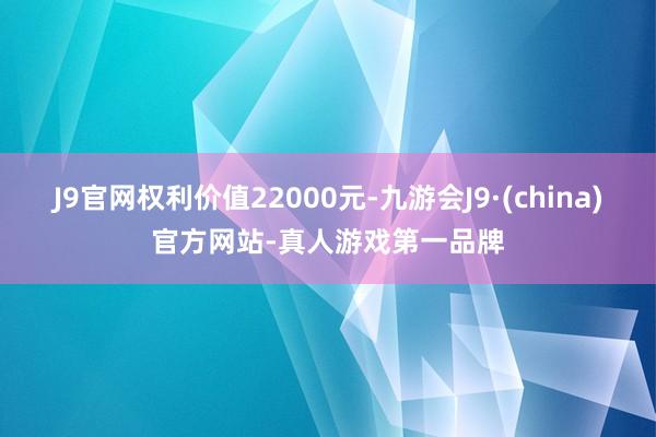 J9官网权利价值22000元-九游会J9·(china)官方网站-真人游戏第一品牌