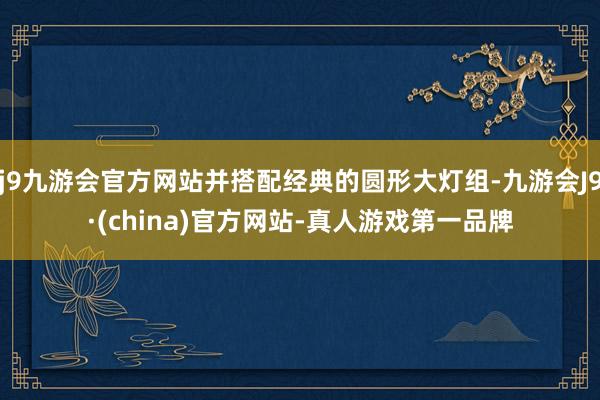 j9九游会官方网站并搭配经典的圆形大灯组-九游会J9·(china)官方网站-真人游戏第一品牌