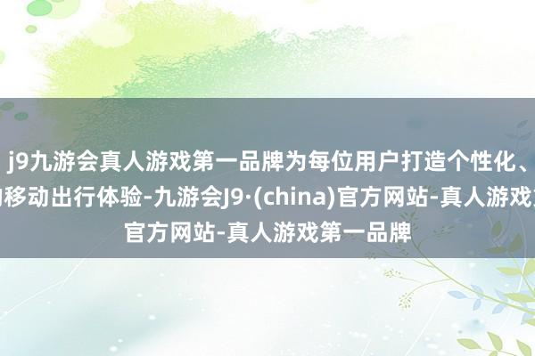 j9九游会真人游戏第一品牌为每位用户打造个性化、各类化的移动出行体验-九游会J9·(china)官方网站-真人游戏第一品牌