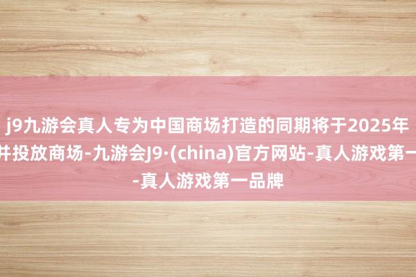 j9九游会真人专为中国商场打造的同期将于2025年量产并投放商场-九游会J9·(china)官方网站-真人游戏第一品牌