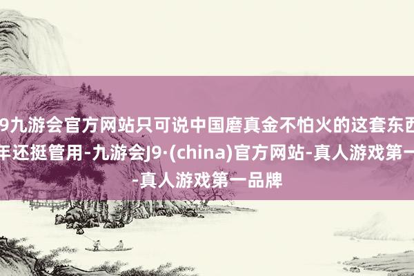 j9九游会官方网站只可说中国磨真金不怕火的这套东西在当年还挺管用-九游会J9·(china)官方网站-真人游戏第一品牌