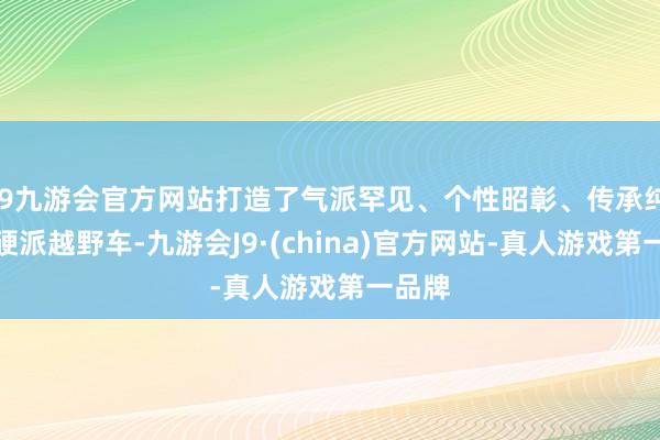 j9九游会官方网站打造了气派罕见、个性昭彰、传承纯血的硬派越野车-九游会J9·(china)官方网站-真人游戏第一品牌