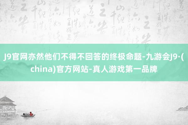 J9官网亦然他们不得不回答的终极命题-九游会J9·(china)官方网站-真人游戏第一品牌