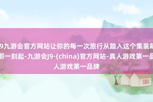 j9九游会官方网站让你的每一次旅行从踏入这个集装箱的那一刻起-九游会J9·(china)官方网站-真人游戏第一品牌