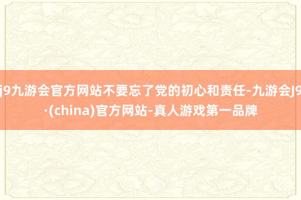 j9九游会官方网站不要忘了党的初心和责任-九游会J9·(china)官方网站-真人游戏第一品牌