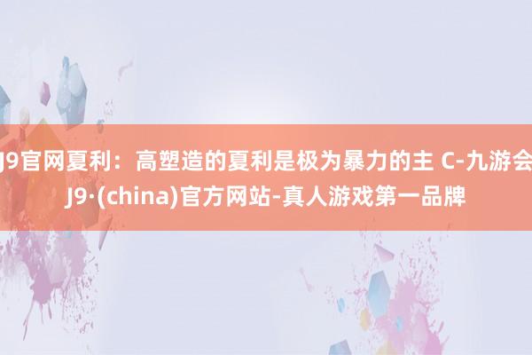 J9官网夏利：高塑造的夏利是极为暴力的主 C-九游会J9·(china)官方网站-真人游戏第一品牌