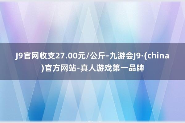 J9官网收支27.00元/公斤-九游会J9·(china)官方网站-真人游戏第一品牌