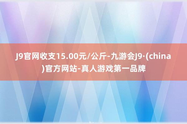 J9官网收支15.00元/公斤-九游会J9·(china)官方网站-真人游戏第一品牌