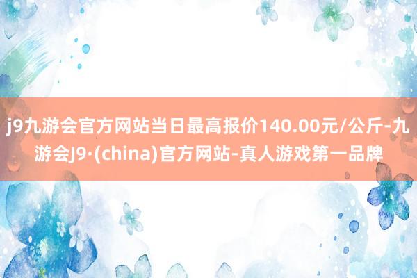 j9九游会官方网站当日最高报价140.00元/公斤-九游会J9·(china)官方网站-真人游戏第一品牌