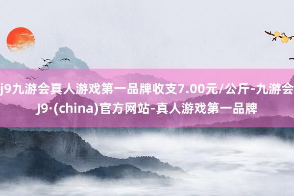 j9九游会真人游戏第一品牌收支7.00元/公斤-九游会J9·(china)官方网站-真人游戏第一品牌