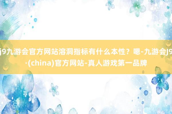 j9九游会官方网站溶洞指标有什么本性？嗯-九游会J9·(china)官方网站-真人游戏第一品牌