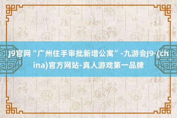 J9官网“广州住手审批新增公寓”-九游会J9·(china)官方网站-真人游戏第一品牌