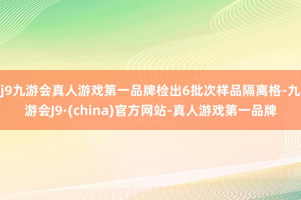 j9九游会真人游戏第一品牌检出6批次样品隔离格-九游会J9·(china)官方网站-真人游戏第一品牌