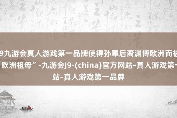 j9九游会真人游戏第一品牌使得孙辈后裔渊博欧洲而被誉为“欧洲祖母”-九游会J9·(china)官方网站-真人游戏第一品牌