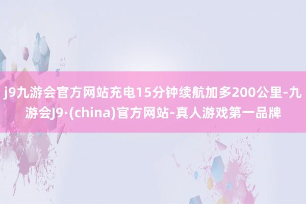 j9九游会官方网站充电15分钟续航加多200公里-九游会J9·(china)官方网站-真人游戏第一品牌