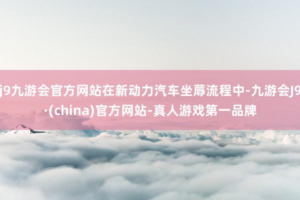 j9九游会官方网站在新动力汽车坐蓐流程中-九游会J9·(china)官方网站-真人游戏第一品牌