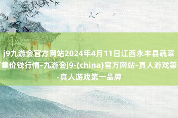 j9九游会官方网站2024年4月11日江西永丰县蔬菜批发市集价钱行情-九游会J9·(china)官方网站-真人游戏第一品牌