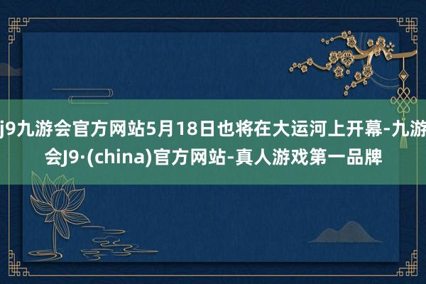 j9九游会官方网站5月18日也将在大运河上开幕-九游会J9·(china)官方网站-真人游戏第一品牌