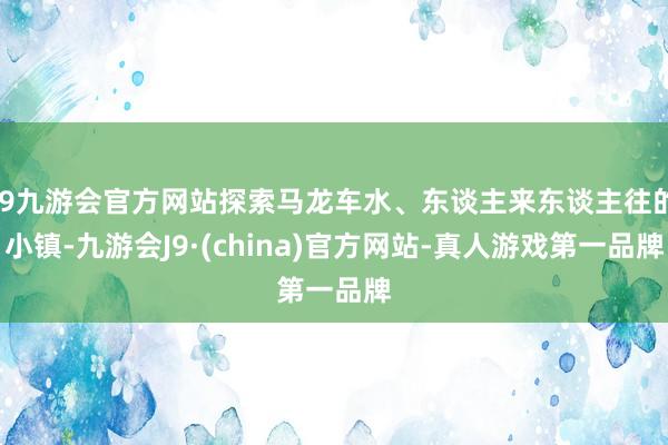 j9九游会官方网站探索马龙车水、东谈主来东谈主往的小镇-九游会J9·(china)官方网站-真人游戏第一品牌