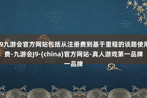 j9九游会官方网站包括从注册费到基于里程的谈路使用费-九游会J9·(china)官方网站-真人游戏第一品牌