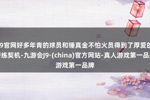 J9官网好多年青的球员和锤真金不怕火员得到了厚爱的磨练契机-九游会J9·(china)官方网站-真人游戏第一品牌