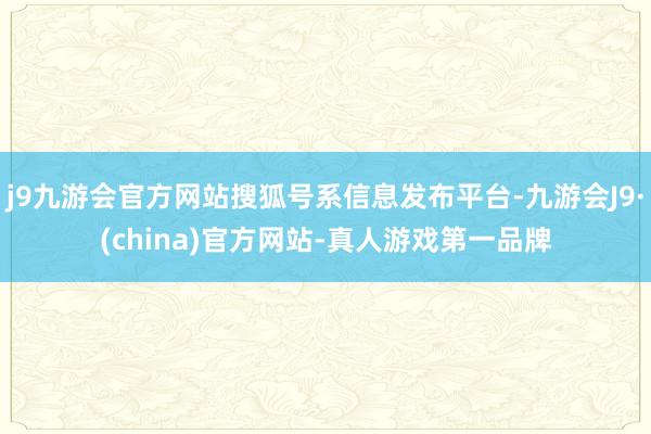 j9九游会官方网站搜狐号系信息发布平台-九游会J9·(china)官方网站-真人游戏第一品牌