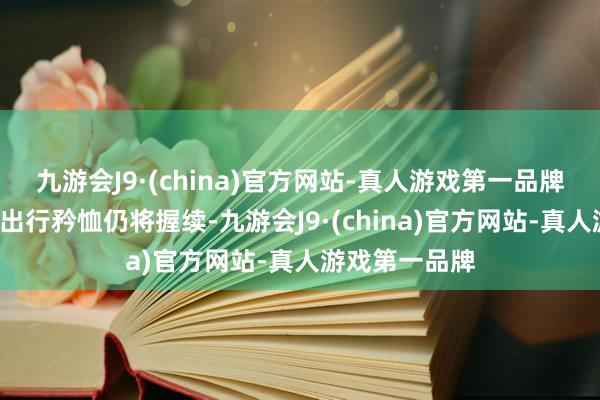 九游会J9·(china)官方网站-真人游戏第一品牌“五一”节后出行矜恤仍将握续-九游会J9·(china)官方网站-真人游戏第一品牌