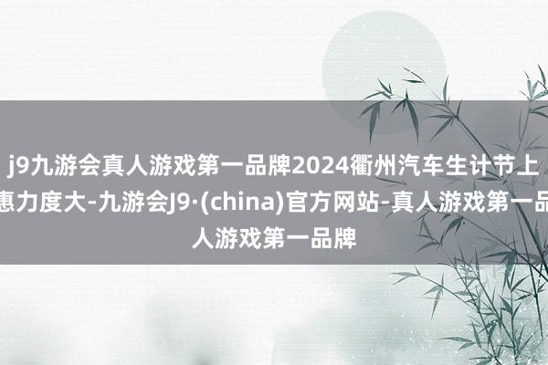 j9九游会真人游戏第一品牌2024衢州汽车生计节上优惠力度大-九游会J9·(china)官方网站-真人游戏第一品牌