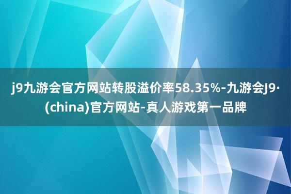 j9九游会官方网站转股溢价率58.35%-九游会J9·(china)官方网站-真人游戏第一品牌