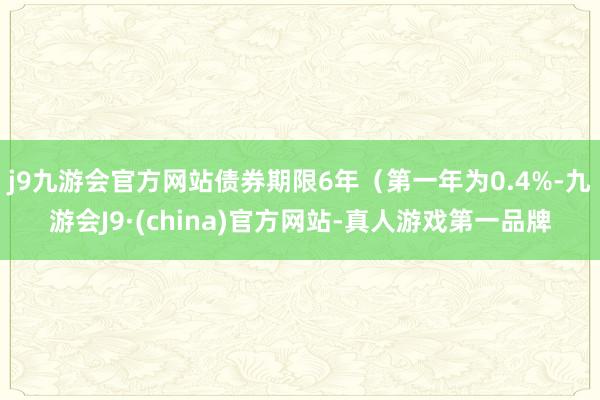 j9九游会官方网站债券期限6年（第一年为0.4%-九游会J9·(china)官方网站-真人游戏第一品牌