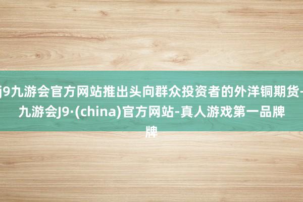 j9九游会官方网站推出头向群众投资者的外洋铜期货-九游会J9·(china)官方网站-真人游戏第一品牌