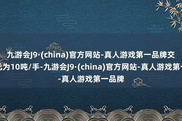 九游会J9·(china)官方网站-真人游戏第一品牌交往单元为10吨/手-九游会J9·(china)官方网站-真人游戏第一品牌