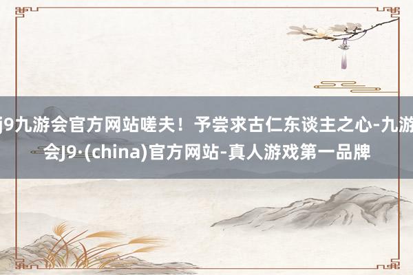 j9九游会官方网站嗟夫！予尝求古仁东谈主之心-九游会J9·(china)官方网站-真人游戏第一品牌