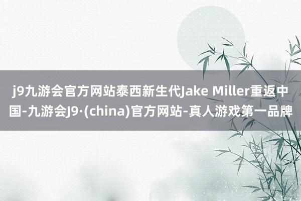 j9九游会官方网站泰西新生代Jake Miller重返中国-九游会J9·(china)官方网站-真人游戏第一品牌