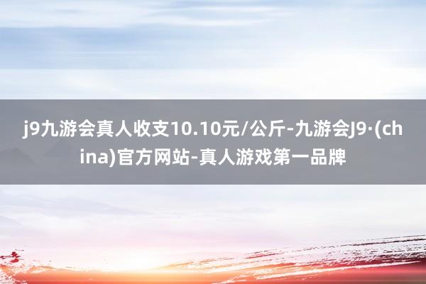 j9九游会真人收支10.10元/公斤-九游会J9·(china)官方网站-真人游戏第一品牌